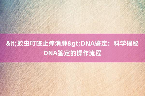 <蚊虫叮咬止痒消肿>DNA鉴定：科学揭秘DNA鉴定的操作流程